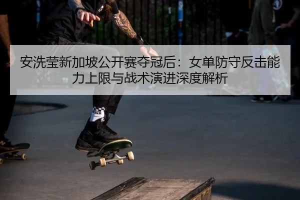 安洗莹新加坡公开赛夺冠后：女单防守反击能力上限与战术演进深度解析