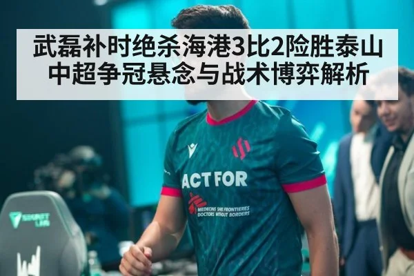 武磊补时绝杀海港3比2险胜泰山 中超争冠悬念与战术博弈解析