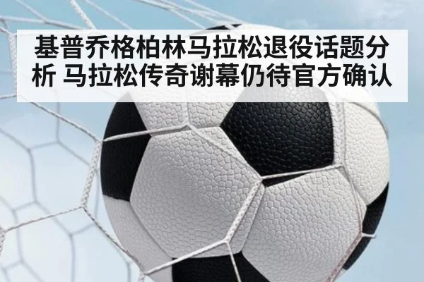 基普乔格柏林马拉松退役话题分析 马拉松传奇谢幕仍待官方确认